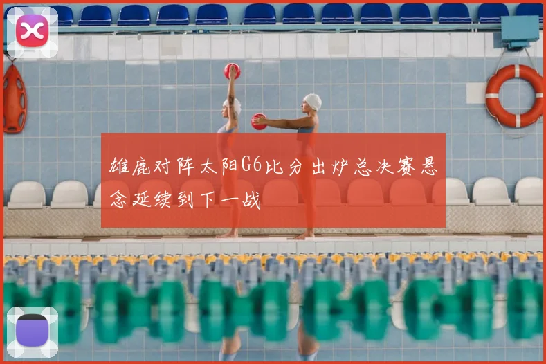 雄鹿对阵太阳G6比分出炉总决赛悬念延续到下一战