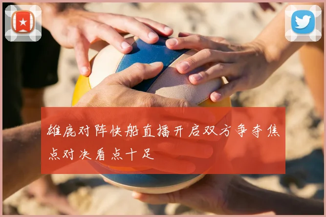雄鹿对阵快船直播开启双方争夺焦点对决看点十足
