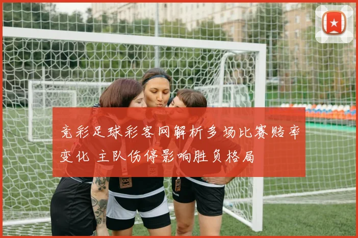 竞彩足球彩客网解析多场比赛赔率变化 主队伤停影响胜负格局