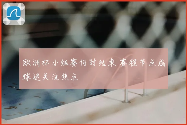 欧洲杯小组赛何时结束 赛程节点成球迷关注焦点
