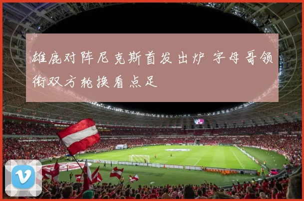 雄鹿对阵尼克斯首发出炉 字母哥领衔双方轮换看点足