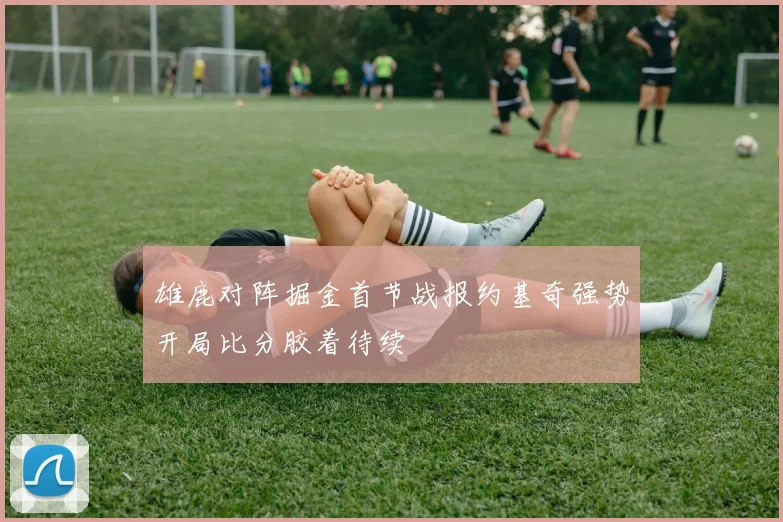 雄鹿对阵掘金首节战报约基奇强势开局比分胶着待续