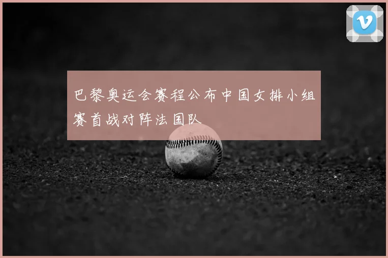 巴黎奥运会赛程公布中国女排小组赛首战对阵法国队
