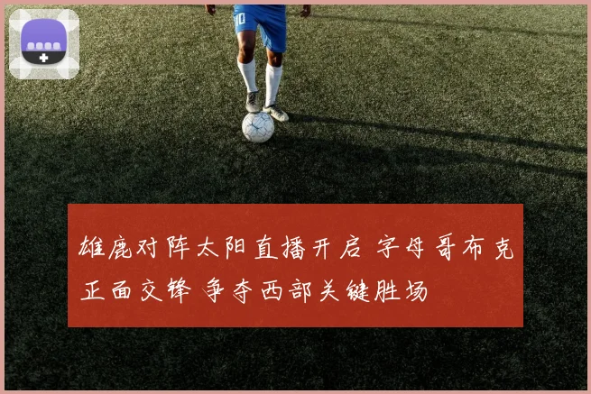雄鹿对阵太阳直播开启 字母哥布克正面交锋 争夺西部关键胜场