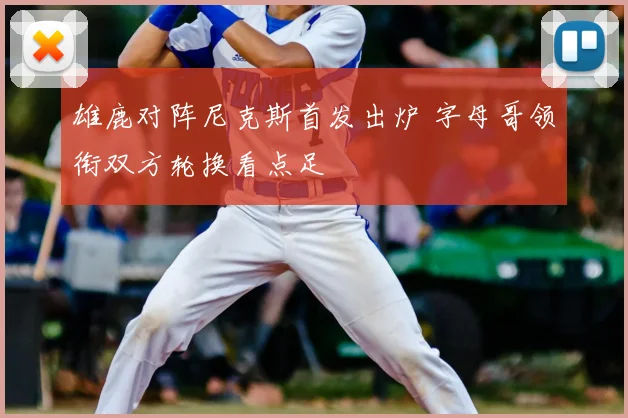 雄鹿对阵尼克斯首发出炉 字母哥领衔双方轮换看点足