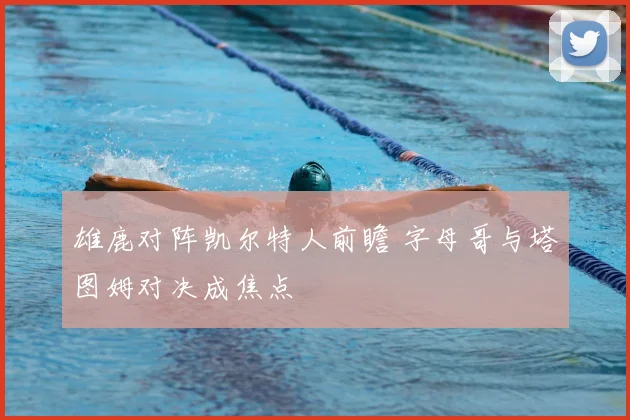 雄鹿对阵凯尔特人前瞻 字母哥与塔图姆对决成焦点