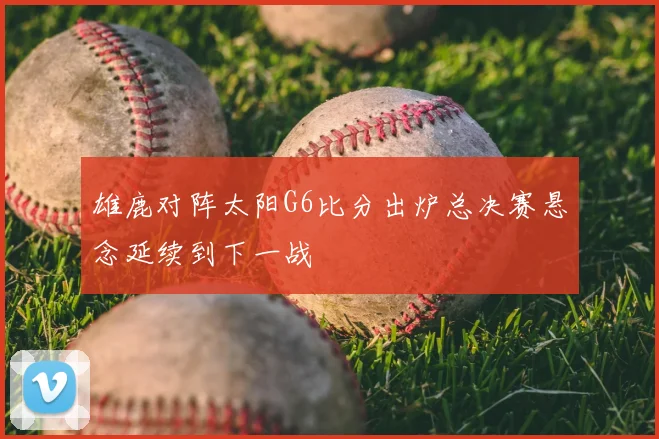 雄鹿对阵太阳G6比分出炉总决赛悬念延续到下一战