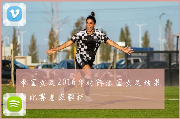 中国女足2016年对阵法国女足结果与比赛看点解析