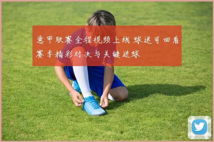 意甲联赛全程视频上线 球迷可回看赛季精彩对决与关键进球