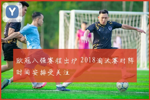 欧冠八强赛程出炉 2018淘汰赛对阵时间安排受关注