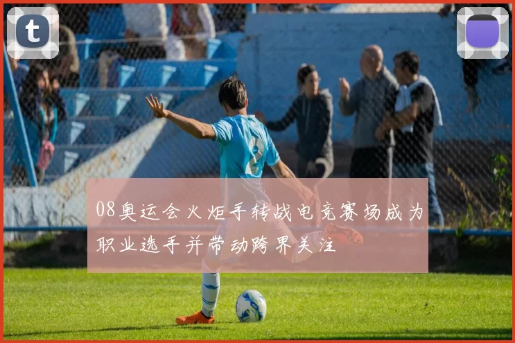 08奥运会火炬手转战电竞赛场成为职业选手并带动跨界关注