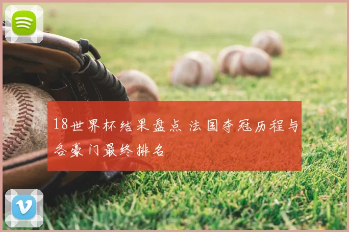 18世界杯结果盘点 法国夺冠历程与各豪门最终排名