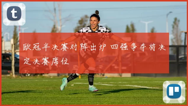 欧冠半决赛对阵出炉 四强争夺将决定决赛席位