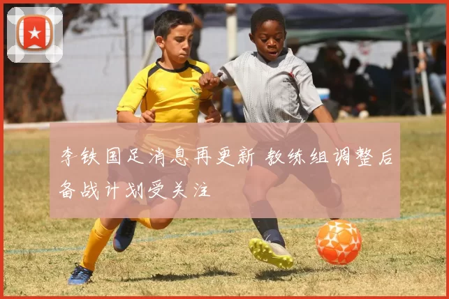 李铁国足消息再更新 教练组调整后备战计划受关注