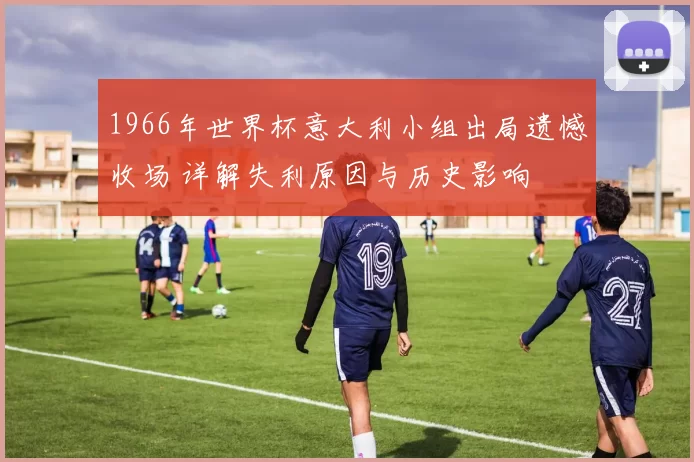 1966年世界杯意大利小组出局遗憾收场 详解失利原因与历史影响