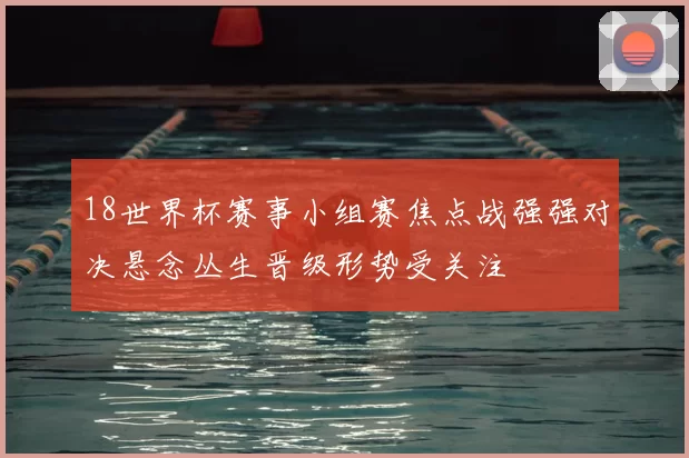 18世界杯赛事小组赛焦点战强强对决悬念丛生晋级形势受关注