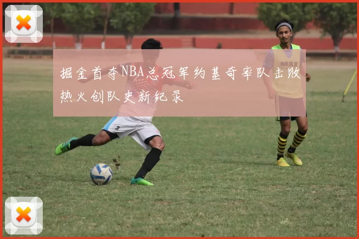 掘金首夺NBA总冠军约基奇率队击败热火创队史新纪录