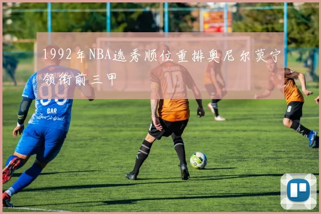 1992年NBA选秀顺位重排奥尼尔莫宁领衔前三甲