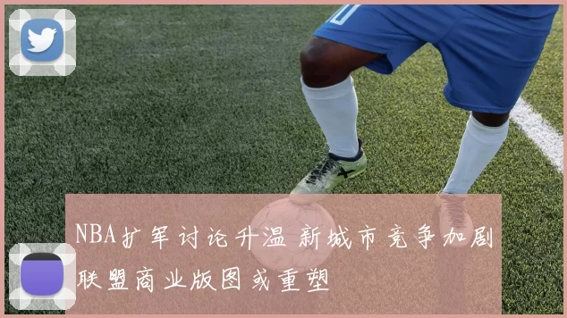 NBA扩军讨论升温 新城市竞争加剧联盟商业版图或重塑