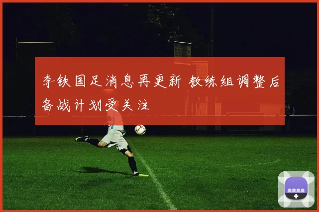 李铁国足消息再更新 教练组调整后备战计划受关注