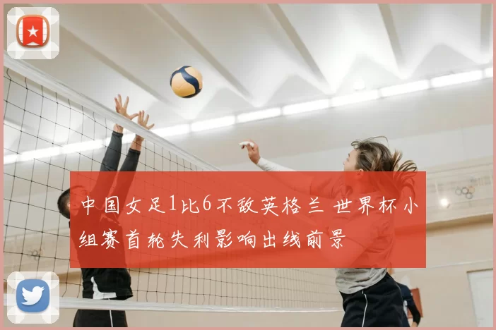 中国女足1比6不敌英格兰 世界杯小组赛首轮失利影响出线前景