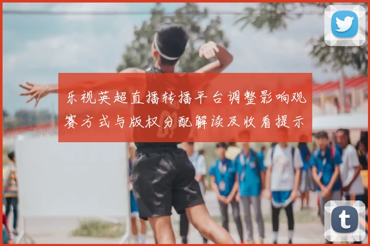 乐视英超直播转播平台调整影响观赛方式与版权分配解读及收看提示