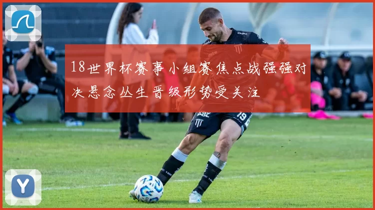 18世界杯赛事小组赛焦点战强强对决悬念丛生晋级形势受关注