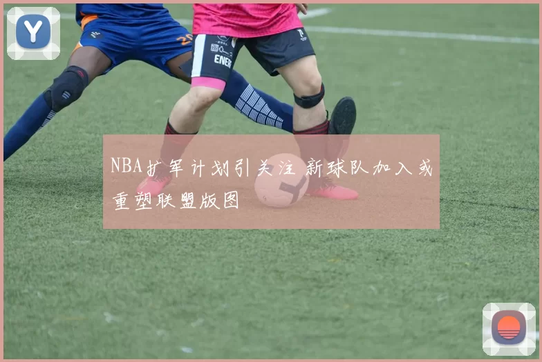 NBA扩军计划引关注 新球队加入或重塑联盟版图