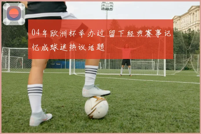 04年欧洲杯举办过 留下经典赛事记忆成球迷热议话题